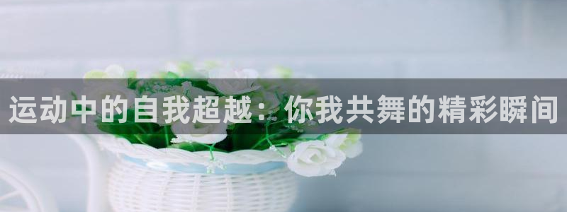 三亿体育网：运动中的自我超越：你我共舞的精彩瞬间