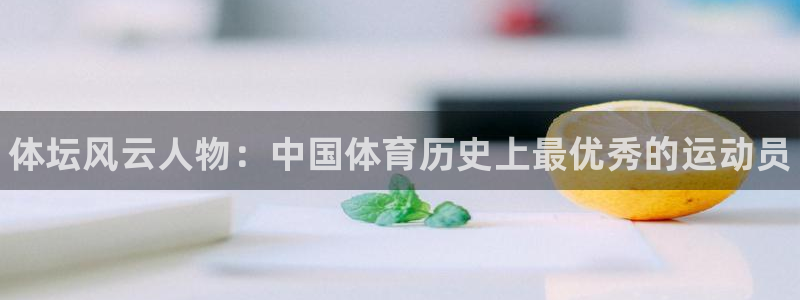 三亿体育网页版：体坛风云人物：中国体育历史上最优秀的运动员